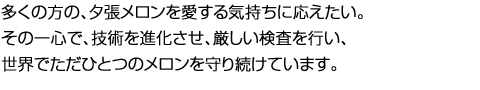 多くの方の、夕張メロンを愛する気持ちに応えたい。その一心で、技術を進化させ、厳しい検査を行い、世界でただひとつのメロンを守り続けています。