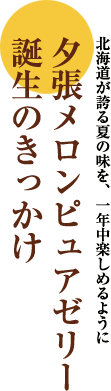 北海道が誇る夏の味を、一年中楽しめるように夕張メロンピュアゼリー誕生のきっかけ