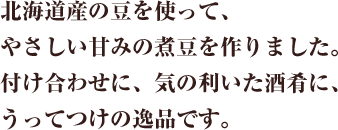 昼夜の寒暖の差が大きい夕張市は、作物が甘く実るのに最適な条件を備えた地。夕張市でとれた大粒の花豆を使って、やさしい甘みの煮豆を作りました。付け合わせに、気の利いた酒肴に、うってつけの逸品です。