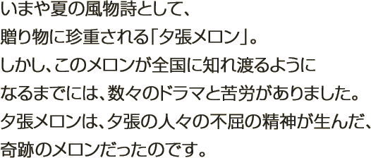 いまや夏の風物詩として、贈り物に珍重される「夕張メロン」。しかし、このメロンが全国に知れ渡るようになるまでには、数々のドラマと苦労がありました。夕張メロンは、夕張の人々の不屈の精神が生んだ、奇跡のメロンだったのです。