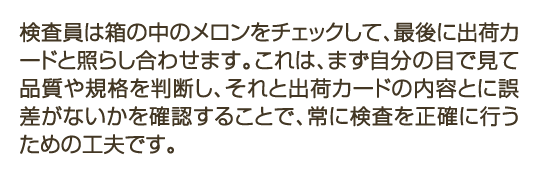 検査員は箱の中のメロンをチェックして、最後に出荷カードと照らし合わせます。これは、まず自分の目で見て品質や規格を判断し、それと出荷カードの内容とに誤差がないかを確認することで、常に検査を正確に行うための工夫です。