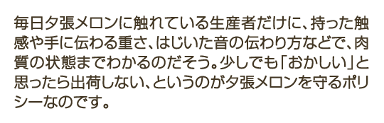 毎日夕張メロンに触れている生産者だけに、持った触感や手に伝わる重さ、はじいた音の伝わり方などで、肉質の状態までわかるのだそう。少しでも「おかしい」と思ったら出荷しない、というのが夕張メロンを守るポリシーなのです。