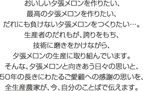 おいしい夕張メロンを作りたい、最高の夕張メロンを作りたい、だれにも負けない夕張メロンをつくりたい…。生産者のだれもが、誇りをもち、技術に磨きをかけながら、夕張メロンの生産に取り組んでいます。そんな、夕張メロンと向きあう日々の思いと、50年の長きにわたるご愛顧への感謝の思いを、全生産農家が、今、自分のことばで伝えます。