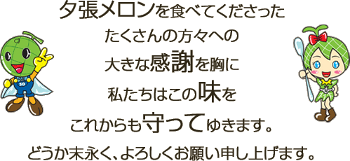 夕張メロンを食べてくださったたくさんの方々への大きな感謝を胸に私たちはこの味をこれからも守ってゆきます。どうか末永く、よろしくお願い申し上げます。