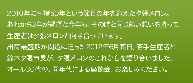 2010年に生誕50年という節目の年を迎えた夕張メロン。あれから2年が過ぎた今年も、その時と同じ熱い想いを持って、生産者は夕張メロンと向き合っています。出荷最盛期が間近に迫った2012年6月某日、若手生産者と鈴木夕張市長が、夕張メロンのこれからを語り合いました。オール30代の、同年代による座談会、お楽しみください。