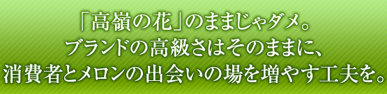 「高嶺の花」のままじゃダメ。ブランドの高級さはそのままに、消費者とメロンの出会いの場を増やす工夫を。